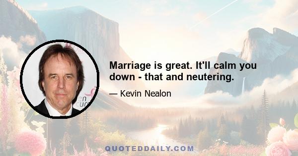 Marriage is great. It'll calm you down - that and neutering.