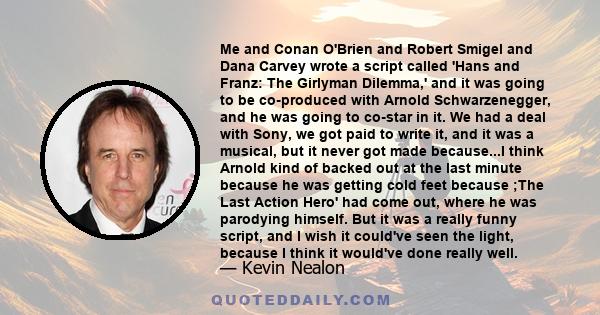 Me and Conan O'Brien and Robert Smigel and Dana Carvey wrote a script called 'Hans and Franz: The Girlyman Dilemma,' and it was going to be co-produced with Arnold Schwarzenegger, and he was going to co-star in it. We