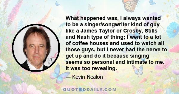 What happened was, I always wanted to be a singer/songwriter kind of guy like a James Taylor or Crosby, Stills and Nash type of thing; I went to a lot of coffee houses and used to watch all those guys, but I never had