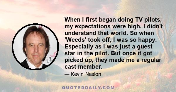 When I first began doing TV pilots, my expectations were high. I didn't understand that world. So when 'Weeds' took off, I was so happy. Especially as I was just a guest star in the pilot. But once it got picked up,