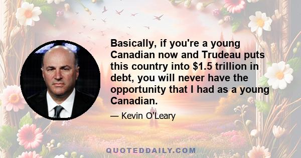 Basically, if you're a young Canadian now and Trudeau puts this country into $1.5 trillion in debt, you will never have the opportunity that I had as a young Canadian.