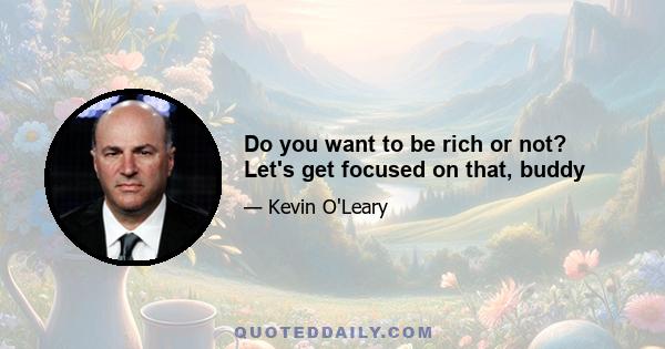 Do you want to be rich or not? Let's get focused on that, buddy