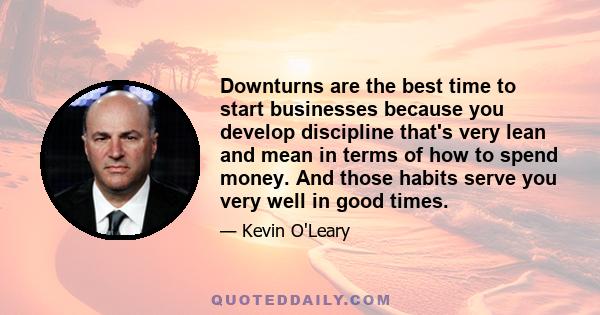 Downturns are the best time to start businesses because you develop discipline that's very lean and mean in terms of how to spend money. And those habits serve you very well in good times.