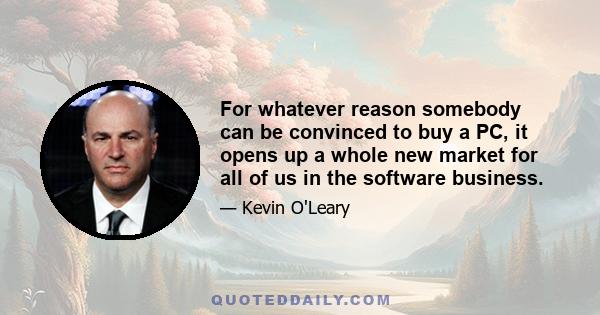 For whatever reason somebody can be convinced to buy a PC, it opens up a whole new market for all of us in the software business.