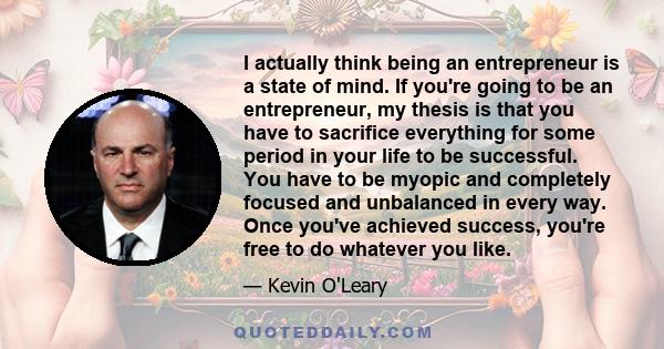 I actually think being an entrepreneur is a state of mind. If you're going to be an entrepreneur, my thesis is that you have to sacrifice everything for some period in your life to be successful. You have to be myopic