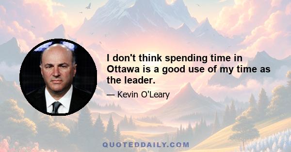 I don't think spending time in Ottawa is a good use of my time as the leader.