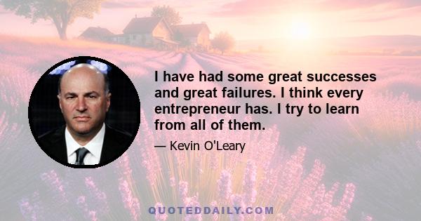 I have had some great successes and great failures. I think every entrepreneur has. I try to learn from all of them.