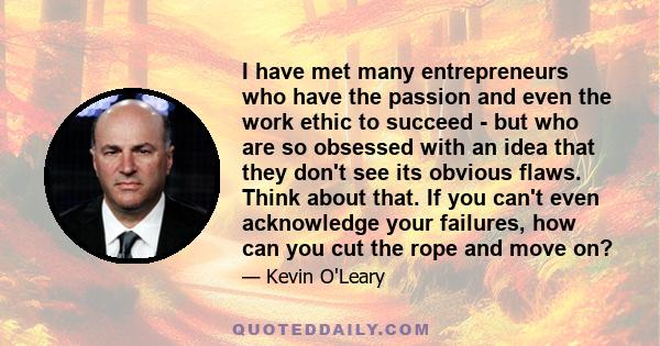 I have met many entrepreneurs who have the passion and even the work ethic to succeed - but who are so obsessed with an idea that they don't see its obvious flaws. Think about that. If you can't even acknowledge your