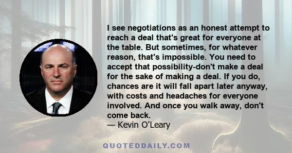 I see negotiations as an honest attempt to reach a deal that's great for everyone at the table. But sometimes, for whatever reason, that's impossible. You need to accept that possibility-don't make a deal for the sake