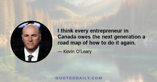 I think every entrepreneur in Canada owes the next generation a road map of how to do it again.