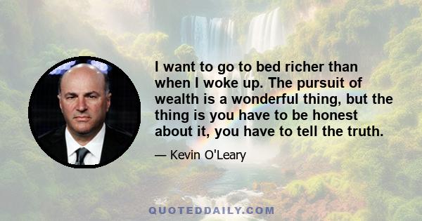 I want to go to bed richer than when I woke up. The pursuit of wealth is a wonderful thing, but the thing is you have to be honest about it, you have to tell the truth.