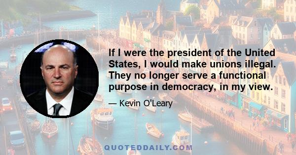 If I were the president of the United States, I would make unions illegal. They no longer serve a functional purpose in democracy, in my view.