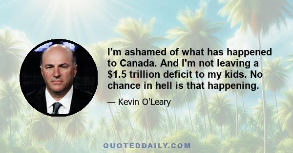 I'm ashamed of what has happened to Canada. And I'm not leaving a $1.5 trillion deficit to my kids. No chance in hell is that happening.