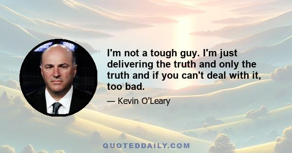 I'm not a tough guy. I'm just delivering the truth and only the truth and if you can't deal with it, too bad.