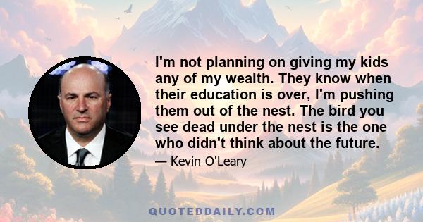 I'm not planning on giving my kids any of my wealth. They know when their education is over, I'm pushing them out of the nest. The bird you see dead under the nest is the one who didn't think about the future.