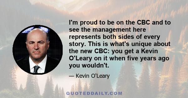 I'm proud to be on the CBC and to see the management here represents both sides of every story. This is what's unique about the new CBC: you get a Kevin O'Leary on it when five years ago you wouldn't.