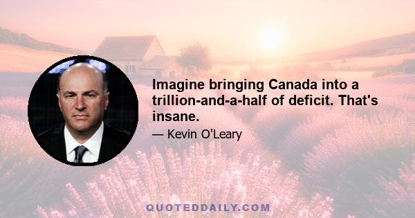 Imagine bringing Canada into a trillion-and-a-half of deficit. That's insane.