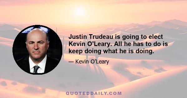 Justin Trudeau is going to elect Kevin O'Leary. All he has to do is keep doing what he is doing.