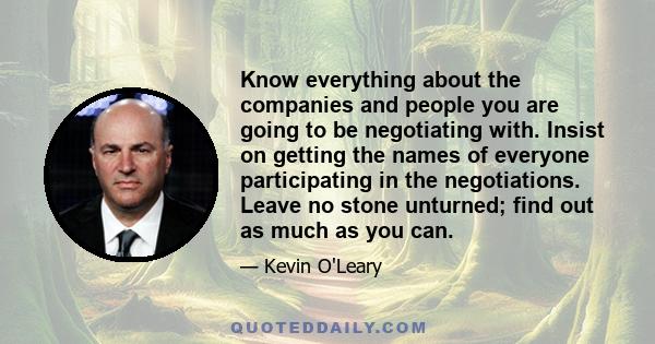 Know everything about the companies and people you are going to be negotiating with. Insist on getting the names of everyone participating in the negotiations. Leave no stone unturned; find out as much as you can.