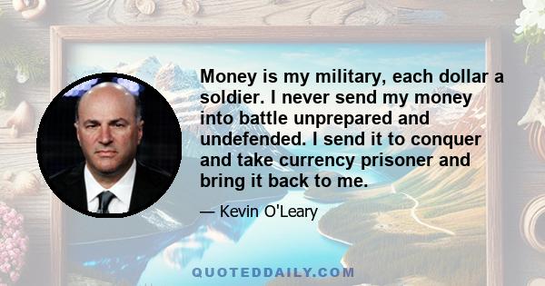 Money is my military, each dollar a soldier. I never send my money into battle unprepared and undefended. I send it to conquer and take currency prisoner and bring it back to me.