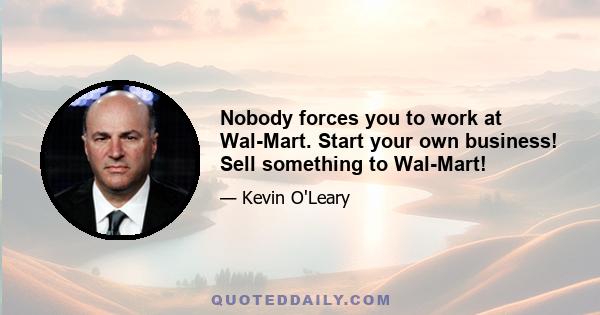 Nobody forces you to work at Wal-Mart. Start your own business! Sell something to Wal-Mart!