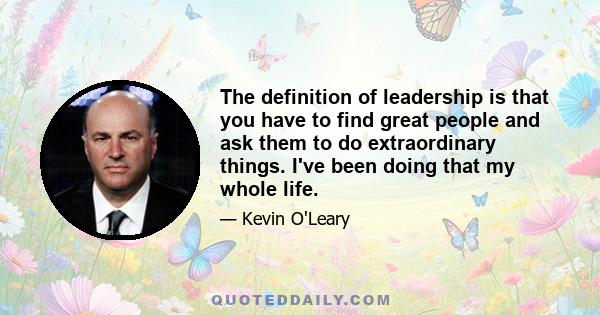 The definition of leadership is that you have to find great people and ask them to do extraordinary things. I've been doing that my whole life.