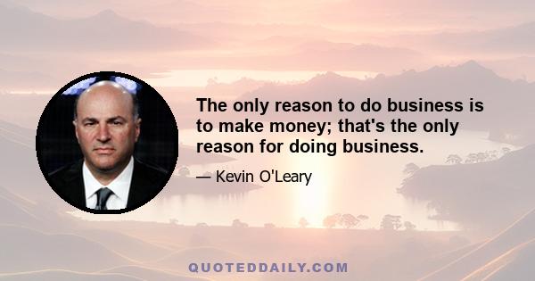 The only reason to do business is to make money; that's the only reason for doing business.