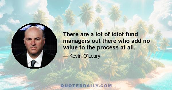 There are a lot of idiot fund managers out there who add no value to the process at all.