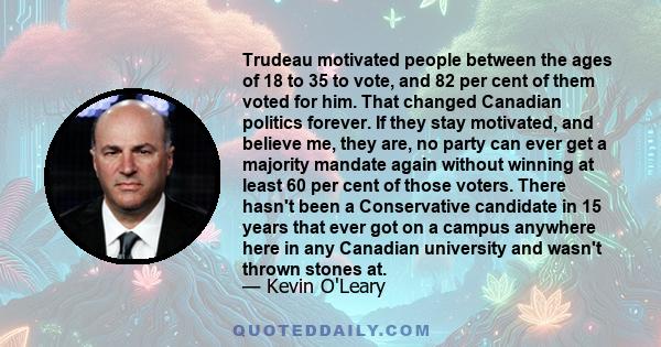 Trudeau motivated people between the ages of 18 to 35 to vote, and 82 per cent of them voted for him. That changed Canadian politics forever. If they stay motivated, and believe me, they are, no party can ever get a