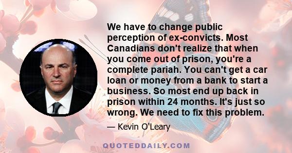 We have to change public perception of ex-convicts. Most Canadians don't realize that when you come out of prison, you're a complete pariah. You can't get a car loan or money from a bank to start a business. So most end 