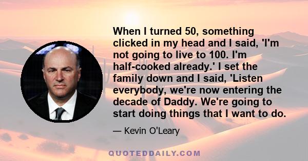 When I turned 50, something clicked in my head and I said, 'I'm not going to live to 100. I'm half-cooked already.' I set the family down and I said, 'Listen everybody, we're now entering the decade of Daddy. We're