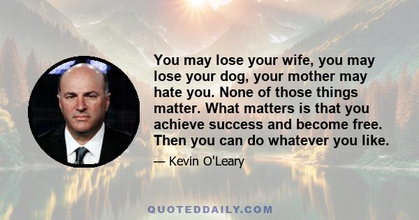 You may lose your wife, you may lose your dog, your mother may hate you. None of those things matter. What matters is that you achieve success and become free. Then you can do whatever you like.