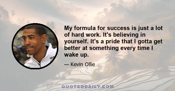 My formula for success is just a lot of hard work. It's believing in yourself. It's a pride that I gotta get better at something every time I wake up.