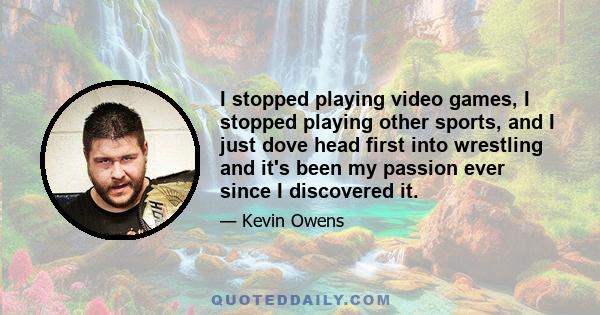 I stopped playing video games, I stopped playing other sports, and I just dove head first into wrestling and it's been my passion ever since I discovered it.