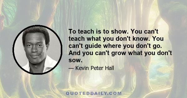 To teach is to show. You can't teach what you don't know. You can't guide where you don't go. And you can't grow what you don't sow.