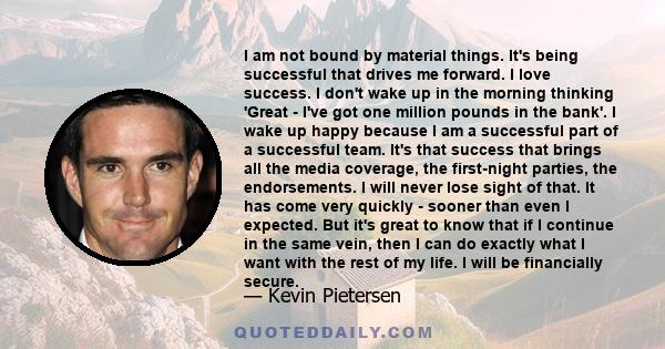 I am not bound by material things. It's being successful that drives me forward. I love success. I don't wake up in the morning thinking 'Great - I've got one million pounds in the bank'. I wake up happy because I am a