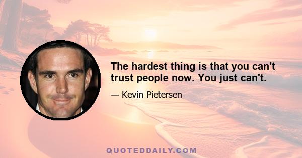 The hardest thing is that you can't trust people now. You just can't.