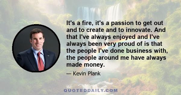 It's a fire, it's a passion to get out and to create and to innovate. And that I've always enjoyed and I've always been very proud of is that the people I've done business with, the people around me have always made