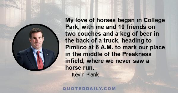 My love of horses began in College Park, with me and 10 friends on two couches and a keg of beer in the back of a truck, heading to Pimlico at 6 A.M. to mark our place in the middle of the Preakness infield, where we