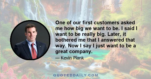 One of our first customers asked me how big we want to be. I said I want to be really big. Later, it bothered me that I answered that way. Now I say I just want to be a great company.