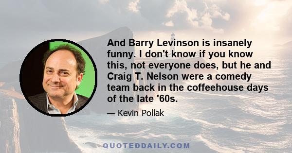 And Barry Levinson is insanely funny. I don't know if you know this, not everyone does, but he and Craig T. Nelson were a comedy team back in the coffeehouse days of the late '60s.