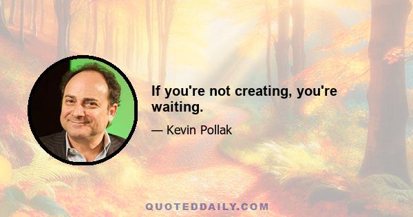 If you're not creating, you're waiting.