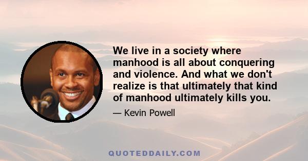 We live in a society where manhood is all about conquering and violence. And what we don't realize is that ultimately that kind of manhood ultimately kills you.