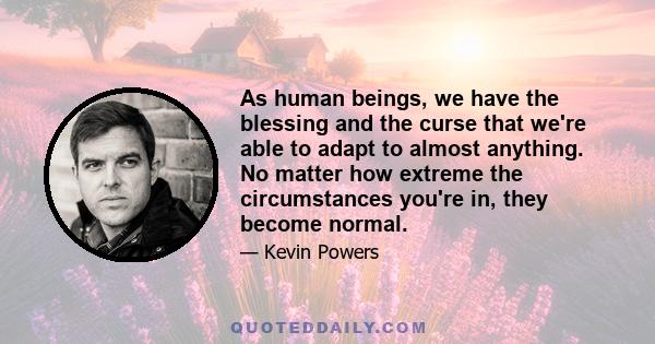 As human beings, we have the blessing and the curse that we're able to adapt to almost anything. No matter how extreme the circumstances you're in, they become normal.