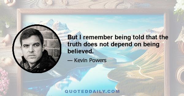 But I remember being told that the truth does not depend on being believed.