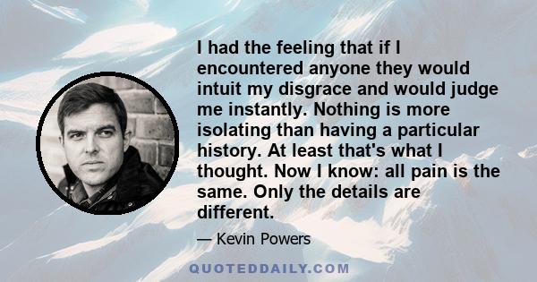 I had the feeling that if I encountered anyone they would intuit my disgrace and would judge me instantly. Nothing is more isolating than having a particular history. At least that's what I thought. Now I know: all pain 