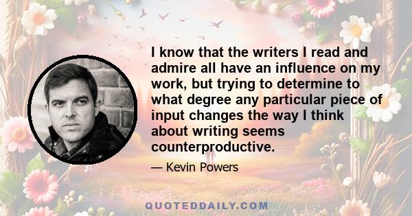 I know that the writers I read and admire all have an influence on my work, but trying to determine to what degree any particular piece of input changes the way I think about writing seems counterproductive.