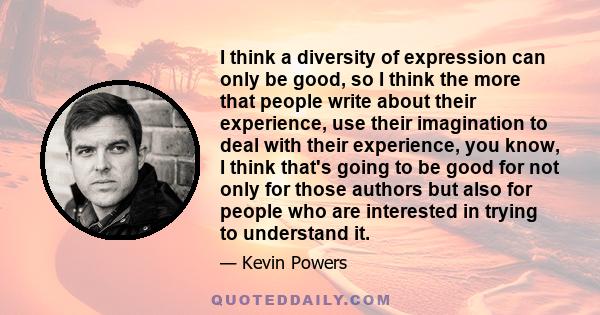 I think a diversity of expression can only be good, so I think the more that people write about their experience, use their imagination to deal with their experience, you know, I think that's going to be good for not