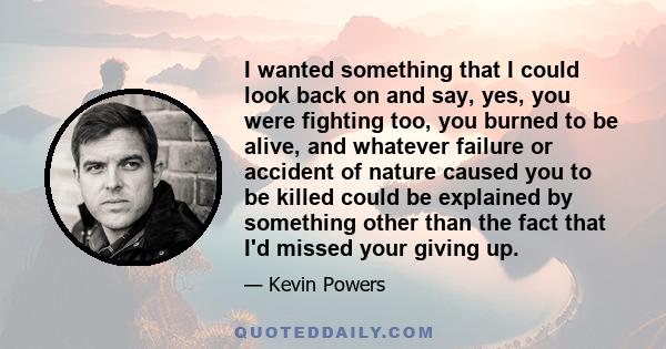 I wanted something that I could look back on and say, yes, you were fighting too, you burned to be alive, and whatever failure or accident of nature caused you to be killed could be explained by something other than the 