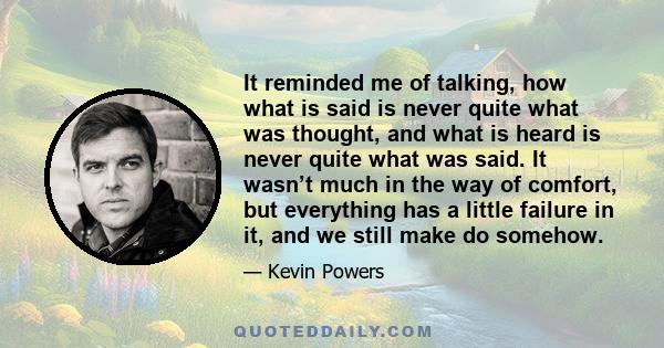 It reminded me of talking, how what is said is never quite what was thought, and what is heard is never quite what was said. It wasn’t much in the way of comfort, but everything has a little failure in it, and we still